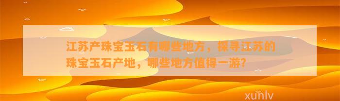 江苏产珠宝玉石有哪些地方，探寻江苏的珠宝玉石产地，哪些地方值得一游？